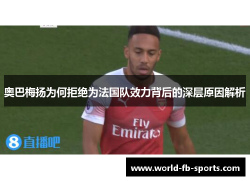奥巴梅扬为何拒绝为法国队效力背后的深层原因解析