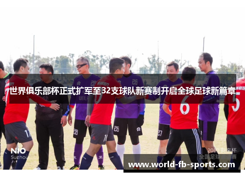 世界俱乐部杯正式扩军至32支球队新赛制开启全球足球新篇章