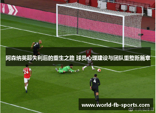 阿森纳英超失利后的重生之路 球员心理建设与团队重整新篇章